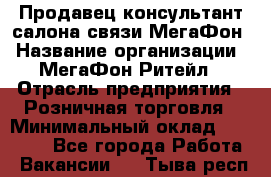 Продавец-консультант салона связи МегаФон › Название организации ­ МегаФон Ритейл › Отрасль предприятия ­ Розничная торговля › Минимальный оклад ­ 20 000 - Все города Работа » Вакансии   . Тыва респ.